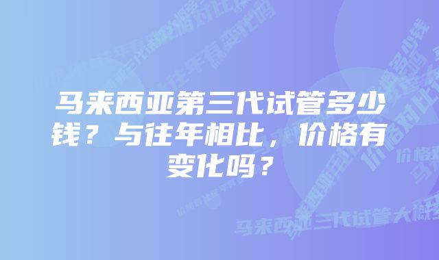 马来西亚第三代试管多少钱？与往年相比，价格有变化吗？