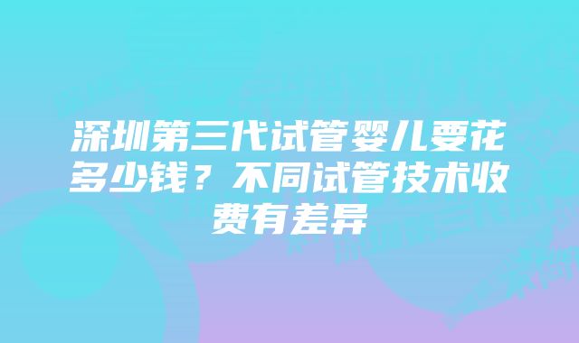 深圳第三代试管婴儿要花多少钱？不同试管技术收费有差异