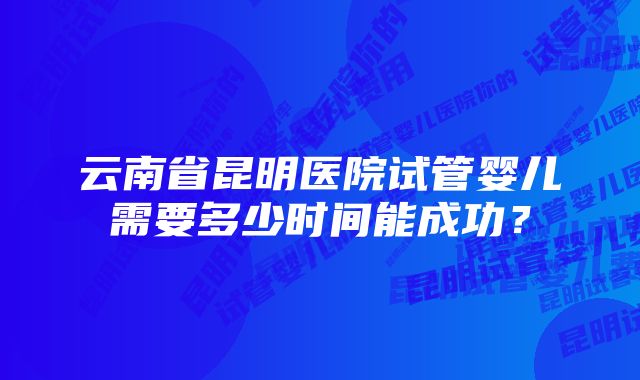 云南省昆明医院试管婴儿需要多少时间能成功？