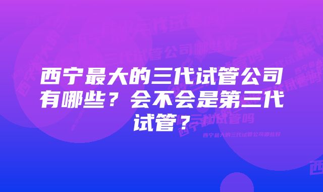 西宁最大的三代试管公司有哪些？会不会是第三代试管？