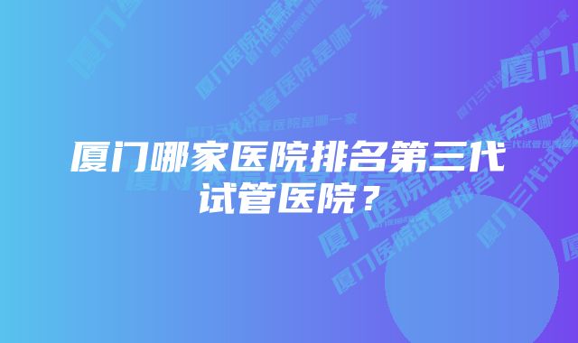 厦门哪家医院排名第三代试管医院？