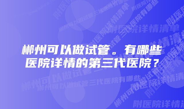 郴州可以做试管。有哪些医院详情的第三代医院？