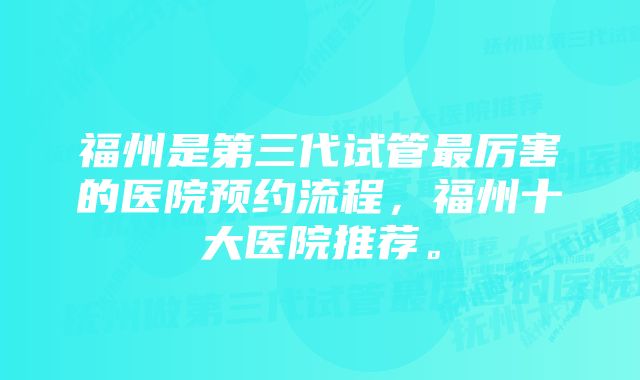 福州是第三代试管最厉害的医院预约流程，福州十大医院推荐。