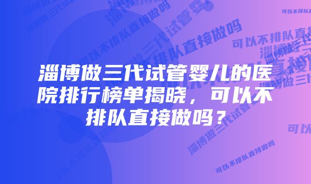 淄博做三代试管婴儿的医院排行榜单揭晓，可以不排队直接做吗？