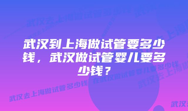 武汉到上海做试管要多少钱，武汉做试管婴儿要多少钱？