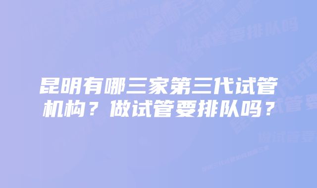 昆明有哪三家第三代试管机构？做试管要排队吗？