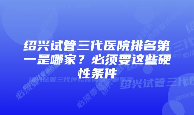 绍兴试管三代医院排名第一是哪家？必须要这些硬性条件