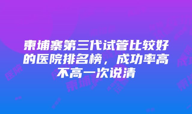 柬埔寨第三代试管比较好的医院排名榜，成功率高不高一次说清