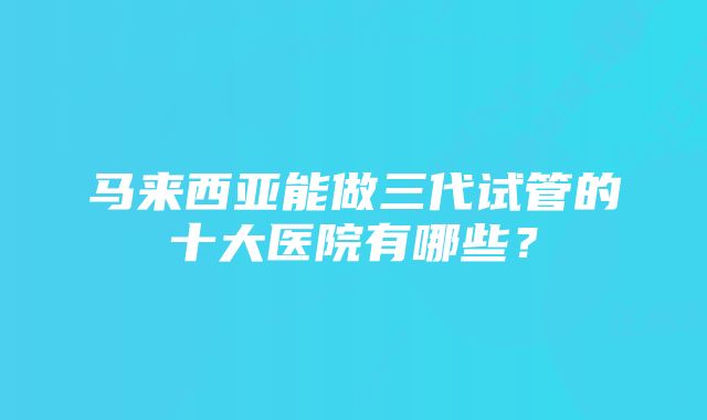 马来西亚能做三代试管的十大医院有哪些？