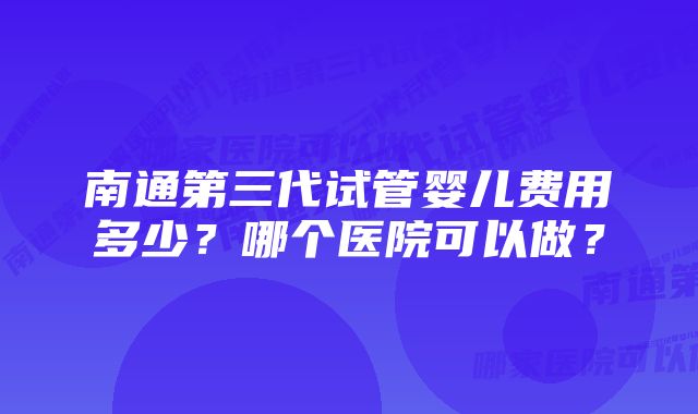 南通第三代试管婴儿费用多少？哪个医院可以做？