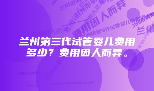 兰州第三代试管婴儿费用多少？费用因人而异。