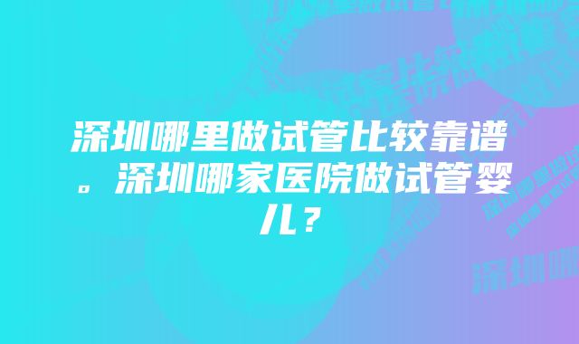 深圳哪里做试管比较靠谱。深圳哪家医院做试管婴儿？