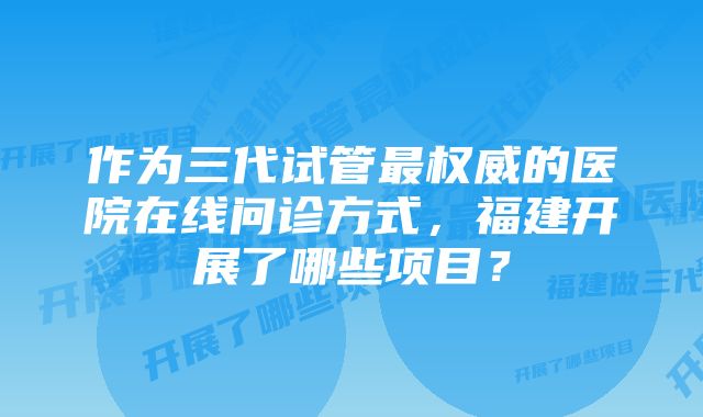 作为三代试管最权威的医院在线问诊方式，福建开展了哪些项目？