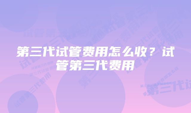 第三代试管费用怎么收？试管第三代费用