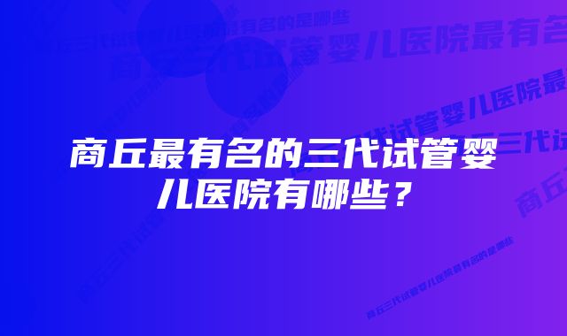 商丘最有名的三代试管婴儿医院有哪些？