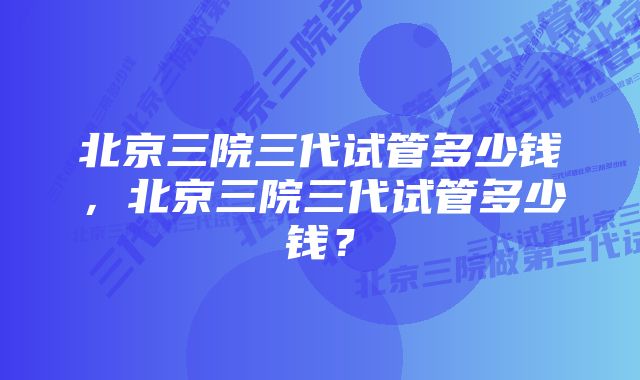 北京三院三代试管多少钱，北京三院三代试管多少钱？