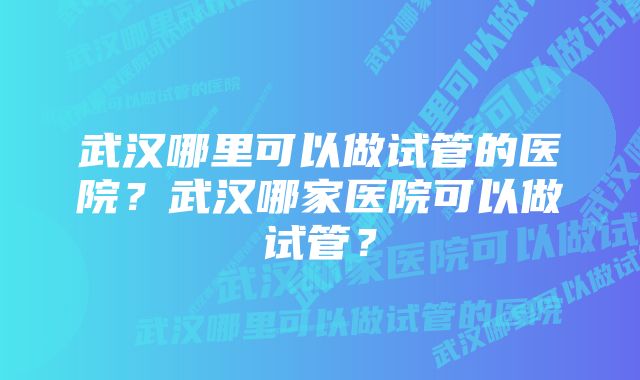 武汉哪里可以做试管的医院？武汉哪家医院可以做试管？