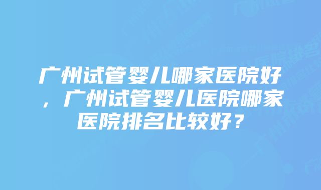 广州试管婴儿哪家医院好，广州试管婴儿医院哪家医院排名比较好？