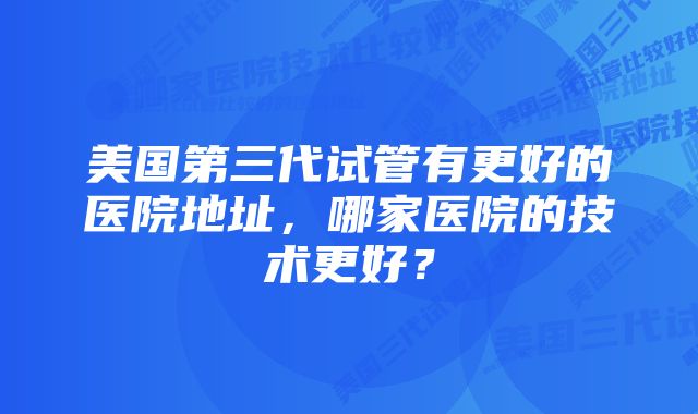 美国第三代试管有更好的医院地址，哪家医院的技术更好？