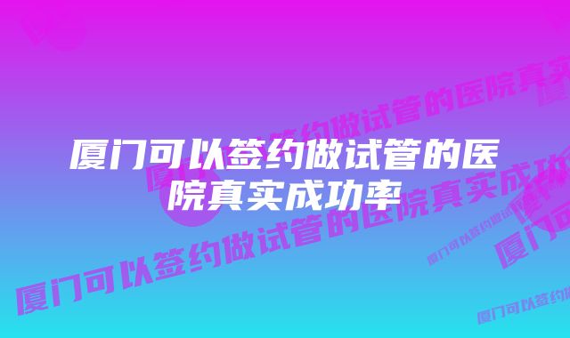 厦门可以签约做试管的医院真实成功率