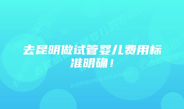 去昆明做试管婴儿费用标准明确！