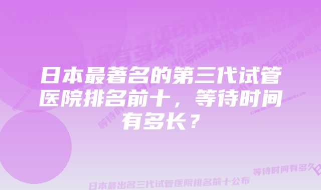 日本最著名的第三代试管医院排名前十，等待时间有多长？