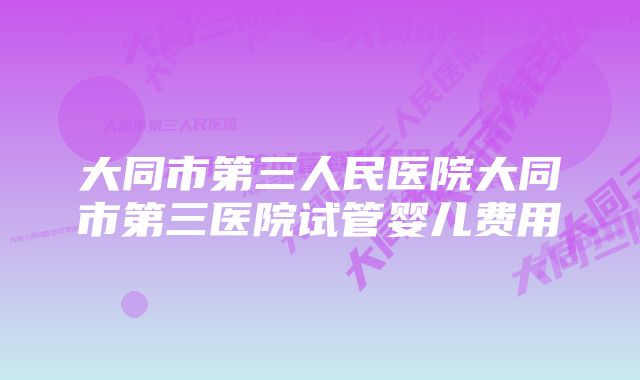 大同市第三人民医院大同市第三医院试管婴儿费用