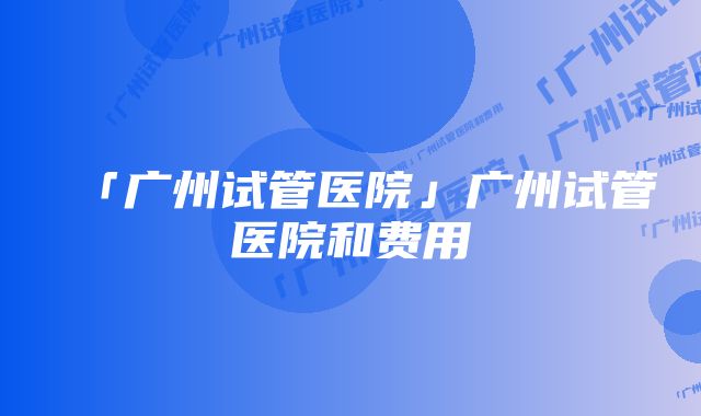 「广州试管医院」广州试管医院和费用