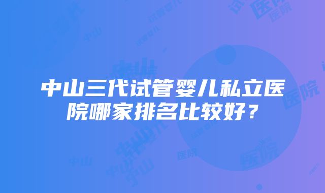 中山三代试管婴儿私立医院哪家排名比较好？