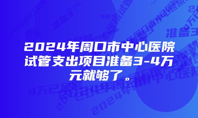 2024年周口市中心医院试管支出项目准备3-4万元就够了。