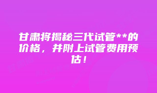 甘肃将揭秘三代试管**的价格，并附上试管费用预估！