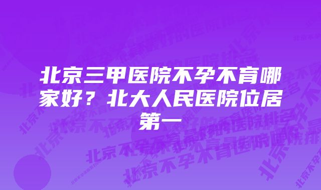 北京三甲医院不孕不育哪家好？北大人民医院位居第一