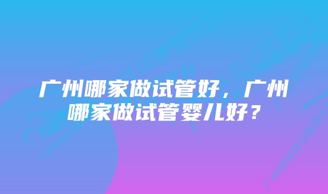 广州哪家做试管好，广州哪家做试管婴儿好？