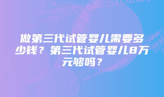 做第三代试管婴儿需要多少钱？第三代试管婴儿8万元够吗？