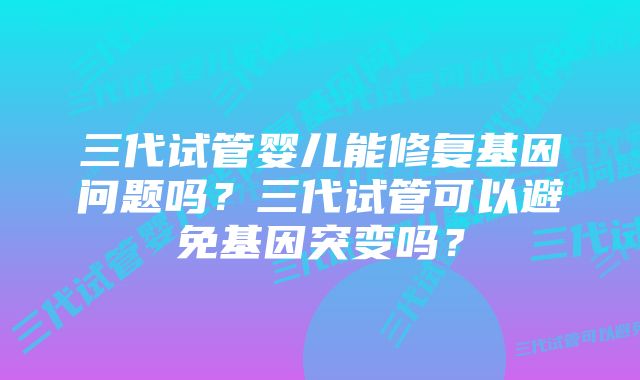 三代试管婴儿能修复基因问题吗？三代试管可以避免基因突变吗？