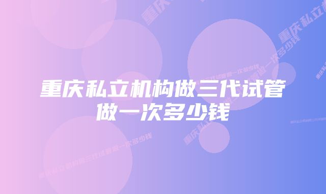 重庆私立机构做三代试管做一次多少钱