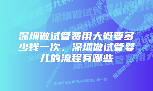 深圳做试管费用大概要多少钱一次，深圳做试管婴儿的流程有哪些