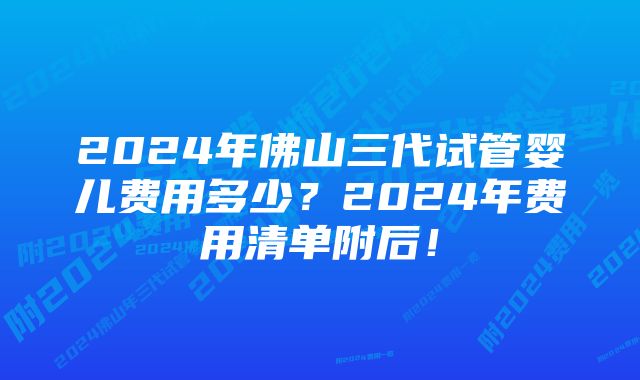 2024年佛山三代试管婴儿费用多少？2024年费用清单附后！