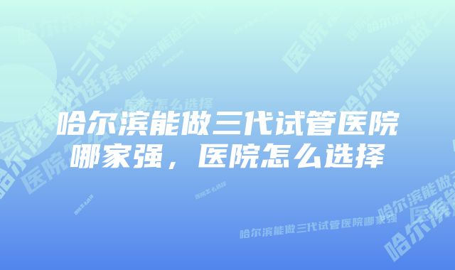 哈尔滨能做三代试管医院哪家强，医院怎么选择