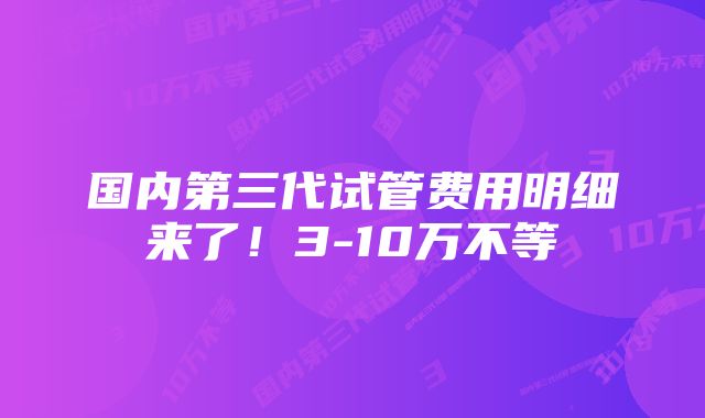 国内第三代试管费用明细来了！3-10万不等