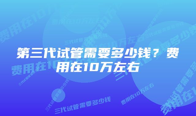 第三代试管需要多少钱？费用在10万左右