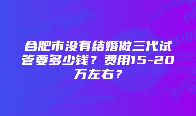 合肥市没有结婚做三代试管要多少钱？费用15-20万左右？