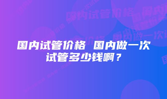 国内试管价格 国内做一次试管多少钱啊？