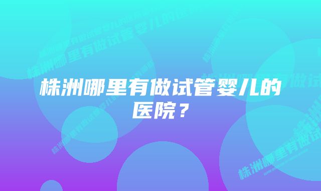 株洲哪里有做试管婴儿的医院？