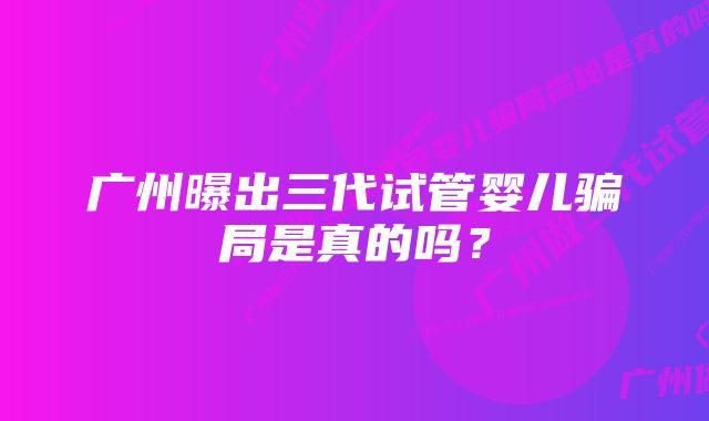 广州曝出三代试管婴儿骗局是真的吗？