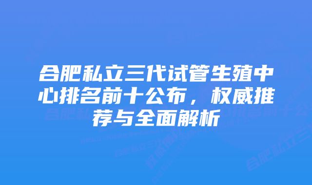 合肥私立三代试管生殖中心排名前十公布，权威推荐与全面解析