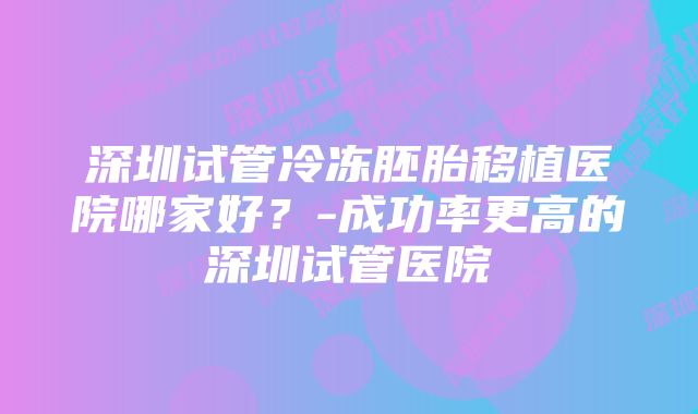 深圳试管冷冻胚胎移植医院哪家好？-成功率更高的深圳试管医院