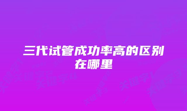 三代试管成功率高的区别在哪里