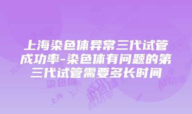 上海染色体异常三代试管成功率-染色体有问题的第三代试管需要多长时间