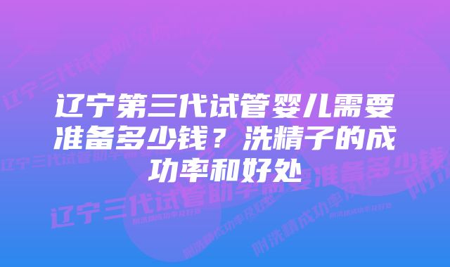 辽宁第三代试管婴儿需要准备多少钱？洗精子的成功率和好处